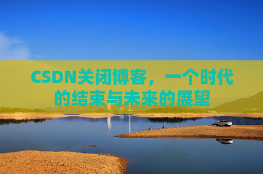 CSDN关闭博客，一个时代的结束与未来的展望